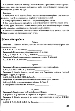 3. В елементів третього періоду з’являється новий, третій енергетичний рівень,
заповнення якого електронами відбувається як і в елементів другого періоду, про­
те на відстані, дальшій від ядра.
Висновок
1. В елементів II і III періодів,будова зовнішніх електронних рівнів атомів повто­
рюється, а тому й спостерігається подібність їхніх властивостей.
2. Номер періоду вказує на кількість енергетичних рівнів в атомі.
3. Для елементів малих періодів та елементів головних підгруп великих періо­
дів номер групи співпадає з кількістю електронів на зовнішньому енергетичному
рівні й відповідає вищій валентності елемента за Оксигеном.
4. Валентність неметалів у летких сполуках з Гідрогеном легко знайти, якщо від
8 відняти число, що відповідає номеру групи.
І Самостійна робота
I рівень
Завдання 1. Позначте елемент, який на зовнішньому енергетичному рівні має
чотири електрони:
А. В. Б. СІ. В. С. Г. Р. Відповідь:_______________ .
Завдання 2. Позначте вищий оксид елемента II періоду:
А. В20 3. Б. Ма20. В. СЮ. Г. Вг2Ог Відповідь:________________.
Завдання 3. Укажіть максимальне число електронів на 2р-підрівні:
А. 2. Б. 12. В. 8. Г. 6. Відповідь:________________.
II рівень
Завдання 4. Позначте два вищих оксиди другого і третього періодів:
А. С 02. Б. К20. В. БеО. Г. БО,. Відповідь:________________.
Завдання 5. Укажіть формулу леткої сполуки з Гідрогеном елемента головної
підгрупи V групи, III періоду:
А. СН . Б. РН,. В. Н,0. Г. НВг. Відповідь:________________.
Завдання 6. Позначте максимальне число електронів однієї орбіталі:
А. Лише 1. Б. 2 з антипаралельними спінами. В. Лише 8.
Г. 2 з паралельними спінами. Відповідь:________________.
IIIрівень
Завдання 7. Укажіть назву орбіталі сферичної форми:
А./-орбіталь. Б. р-орбіталь. В. 5-орбіталь. Г. (і-орбіталь. Відповідь:____________.
Завдання 8. Назвіть елементи, що мають такі електронні формули: І522522р4,
І ^ і р ^ 2:
А. С, Бі. Б. О, М§. В. О, АІ. Г. Б, Са. Відповідь:________________.
123
 