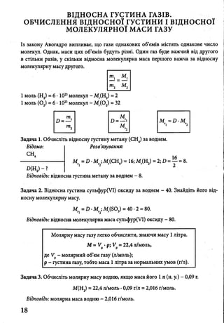 ВІДНОСНА ГУСТИНА ГАЗІВ.
ОБЧИСЛЕННЯ ВІДНОСНОЇ ГУСТИНИ І ВІДНОСНОЇ
МОЛЕКУЛЯРНОЇ МАСИ ГАЗУ
Із закону Авогадро випливає, що гази однакових об’ємів містять однакове число
молекул. Однак, маси цих об’ємів будуть різні. Один газ буде важчий від другого
в стільки разів, у скільки відносна молекулярна маса першого важча за відносну
молекулярну масу другого.
1моль (Н2) = 6 • 1023молекул - Мг(Н2) = 2
1моль (0 2) = 6 • 1023молекул - Мг(02) = 32
м
D = —гі М = D M
М тї г2
г2
Задача 1. Обчисліть відносну густину метану (СН4) за воднем.
Відомо: Розв’язування:
СН* 16
--------------------------- М = D - M ;М ( СН.) = 16;М (Н2) = 2;D = ^ = 8.Г« м Г *1 Т і , /)
Д Н 2) - ?
Відповідь: відносна густина метану за воднем - 8.
Задача 2. Відносна густина сульфур(УІ) оксиду за воднем - 40. Знайдіть його від­
носну молекулярну масу.
Mr =D -M М (S03) = 40 •2 = 80.
П г2
Відповідь: відносна молекулярна маса сульфур(УІ) оксиду - 80.
Молярну масу газу легко обчислити, знаючи масу 1літра.
М = У^ •р; V = 22,4 л/моль,
де У^- молярний об’єм газу (л/моль);
р - густина газу, тобто маса 1 літра за нормальних умов (г/л).
Задача 3. Обчисліть молярну масу водню, якщо маса його 1л (н. у.) - 0,09 г.
М(Н2) = 22,4 л/моль •0,09 г/л = 2,016 г/моль.
Відповідь: молярна маса водню - 2,016 г/моль.
18
 