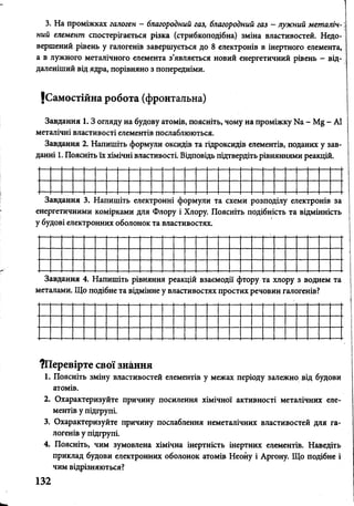3. На проміжках галоген - благородний газ, благородний газ - лужний метаяіч-
ний елемент спостерігається різка (стрибкоподібна) зміна властивостей. Недо-
вершений рівень у галогенів завершується до 8 електронів в інертного елемента,
а в лужного металічного елемента з’являється новий енергетичний рівень - від­
даленіший від ядра, порівняно з попередніми.
{Самостійна робота (фронтальна)
Завдання 1.3 огляду на будову атомів, поясніть, чому на проміжку Иа - - А1
металічні властивості елементів послаблюються.
Завдання 2. Напишіть формули оксидів та гідроксидів елементів, поданих у зав­
данні 1. Поясніть їх хімічні властивості. Відповідь підтвердіть рівняннями реакцій.
3.
енер
убу
ЇВД
)ГЄ1
цов
М*-Ч
3§^
1Я
ню
[ЄК1
3.
ЛИ
гро
ГД®£1Ж«XІ
ІШІ
іірі
IX(
ІІТІ
сам
)бо
ЄТ
и
поь
[ЄК]
[ЛЯ
ІОК
гро
Фл
та
ННІ
ор:
вла
ф.
ї і
ст*
эр*
Хл<
[ВО
[ул
>РУ
стя
и т
П
X.
а с
ояс
хе
ніт
їй
ь п
ЭОЗ
оді
по;
бні
ЦЛ)
сть
те/
та
ІЄК'
вц
гро
щі;
нів
ННІ
за
сть
Завдання 4. Напишіть рівняння реакцій взаємодії фтору та хлору з воднем та
металами. Що подібне та відмінне у властивостях простих речовин галогенів?
^Перевірте свої знання
1. Поясніть зміну властивостей елементів у межах періоду залежно від будови
атомів.
2. Охарактеризуйте причину посилення хімічної активності металічних еле­
ментів у підгрупі.
3. Охарактеризуйте причину послаблення неметалічних властивостей для га­
логенів у підгрупі.
4. Поясніть, чим зумовлена хімічна інертність інертних елементів. Наведіть
приклад будови електронних оболонок атомів Неону і Аргону. Що подібне і
чим відрізняються?
132
 