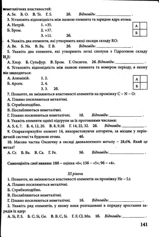 т
■еметалічних властивостей:
A. Se. Б. О. В. Те. Г. S. 26. Відповідь:_____ ____________
3. Установіть відповідність між назвою елемента та зарядом ядра атома:
А. Натрій. 1. +35.
Б. Бром. 2. +37.
3.+11. 26.
• 4. Укажіть два елементи, які утворюють вищі оксиди складу RO:
і А. Be. Б. Na. В. Ва. Г. В. 26. Відповідь:__________________
. 5. Укажіть два елементи, які утворюють леткі сполуки з Гідрогеном складу
Н£:
А. Хлор. Б. Сульфур. В. Бром. Г. Оксиген. 26. Відповідь: -___________ .
6. Установіть відповідність між назвою елемента та номером періоду, в якому
він знаходиться:
А. Алюміній. 1. 2.
Б. Арсен. 2.4.
3.3. 26.
7. Позначте, як змінюються властивості елементів на проміжку С - N - О:
A. Плавно посилюються металічні.
Б. Стрибкоподібно.
B. Послаблюються неметалічні.
Г. Плавно посилюються неметалічні. 16. Відповідь:______________ .
8. Укажіть елементи однієї підгрупи за їх протонними числами:
А. 5,6, 7. Б. 4,12,20. В. 8,9,10. Г. 14,22,32. 26. Відповідь:___________ .
9. Охарактеризуйте елемент 14, використовуючи алгоритм, за місцем у періо­
дичній системі та будовою атома. 46.
10. Масова частка Оксигену в оксиді двовалентного металу - 28,6%. Який це
метал?
А. Сг. Б. Ва. В. Са. Г. Fe. 56. Відповідь:_________________ _.
Самооцініть свої знання: 186 - оцінка «6»; 136 - «5»; 96 - «4».
IIIрівень
1. Позначте, як змінюються властивості елементів на проміжку Не - Li:
A. Плавно посилюються металічні.
Б. Стрибкоподібно.
B. Послаблюються неметалічні.
Г. Плавно посилюються неметалічні. 16. Відповідь:__________________.
2. Укажіть ряд елементів, у якому вони розташовані в порядку зростання за­
рядів їх ядер:
A.Si,P.S. Б. С ,Si,Ge. B.B,C,Si. Г.F,Cl,Mn. 16. Відповідь:____________
A
Б
A
Б
141
 