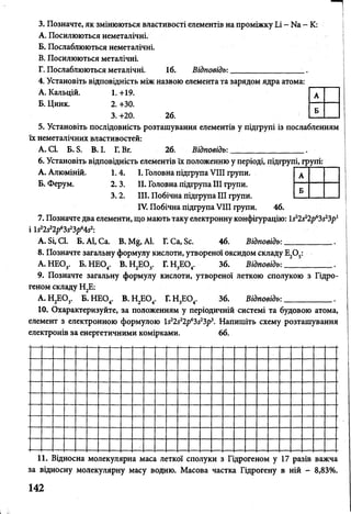 3. Позначте, як змінюються властивості елементів на проміжку Іл - N8 - К:
A. Посилюються неметалічні.
Б. Послаблюються неметалічні.
B. Посилюються металічні.
Г. Послаблюються металічні. 16. Відповідь:_________________ _
4. Установіть відповідність між назвою елемента та зарядом ядра атома:
А. Кальцій. 1. +19.
Б. Цинк. 2. +30.
3. +20. 26.
5. Установіть послідовність розташування елементів у підгрупі із послабленням
їх неметалічних властивостей:
А. СІ. Б. Б. В. І. Г. Вг. 26. Відповідь:
_
.
6. Установіть відповідність елементів їх положенню у періоді, підгрупі, групі:
А. Алюміній. 1. 4. І. Головна підгрупа VIII групи.
Б. Ферум. 2. 3. II. Головна підгрупа III групи.
3.2. III. Побічна підгрупа III групи.
IV. Побічна підгрупа VIII групи. 46.
7. Позначте два елементи, що мають таку електронну конфігурацію: І522522рб3523р1
і Ш & р Ч & р ^ 2:
А. Бі, СІ. Б. А1, Са. В. М§, А1. Г. Са, Бс. 46. Відповідь: ____________.
8. Позначте загальну формулу кислоти, утворенсй оксидом складу Е20 5:
А. НЕО . Б. НЕСУ. В. Н,ЕО . Г. Н,Е(У. 36. Відповідь:____________.З 4 2 3 3 4
9. Позначте загальну формулу кислоти, утвореної леткою сполукою з Гідро­
геном складу Н2Е:
А. НЕ О . Б. НЕО,. В. Н,ЕО. Г. Н Ш . 36. Відповідь:____________.2 3 4 2 4 3 4 1
10. Охарактеризуйте, за положенням у періодичній системі та будовою атома,
елемент з електронною формулою 512і12р6Ь$1Ьрі. Напишіть схему розташування
електронів за енергетичними комірками. 66.
А
Б
А
Б
11. Відносна молекулярна маса леткої сполуки з Гідрогеном у 17 разів важча
за відносну молекулярну масу водню. Масова частка Гідрогену в ній - 8,83%.
142
іі
 