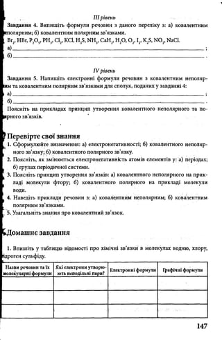 IIIрівень
Завдання 4. Випишіть формули речовин з даного переліку з: а) ковалентним
полярним; б) ковалентним полярним зв’язками.
Вг2>НВг, Р20 5, РН3, Cl2, KCl, H2S, NH3, СаН2, Н20 ,0 2,12>K2S, N 02, NaCl.
а)-------------------------------------------------------------------------------------------------------- ;
б) _____________________________________
IV рівень
Завдання 5. Напишіть електронні формули речовин з ковалентним неполяр-
та ковалентним полярним зв’язками для сполук, поданих у завданні 4:
а)------;----------------------------------------_------ _-----------------------;
б)______ :_______ _ ________:_____ ;------------------------------------------ -:------------
Поясніть на прикладах принцип утворення ковалентного неполярного та по-
ного зв’язків,
Перевірте свої знання
1. Сформулюйте визначення: а) електронегативності; б) ковалентного неполяр­
ного зв’язку; б) ковалентного полярного зв’язку.
2. Поясніть, як змінюється електронегативність атомів елементів у: а) періодах;
б) групах періодичної системи.
3. Поясніть принцип утворення зв’язків: а) ковалентного неполярного на прик­
ладі молекули фтору; б) ковалентного полярного на прикладі молекули
води.
4. Наведіть приклади речовин з: а) ковалентним неполярним; б) ковалентним
полярним зв’язками.
, 5. Узагальніть знання про ковалентний зв’язок.
омашнє завдання
1. Впишіть у таблицю відомості про хімічні зв’язки в молекулах водню, хлору,
цроген сульфіду.
Назви речовин та їх Які електрони утворю- _ ,
. г . . . Електронні формули Графічні формули
молекулярні формули ють неподільні пари?_______
 