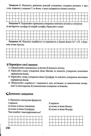 Завдання 8. Напишіть рівняння реакцій утворення складних речовин з про­
стих, поданих у завданні 7, та йони, з яких складаються йонні сполуки.
Завдання 9. Порівняйте принципи утворення хімічних зв’язків у сполуках:
а) дигідроген сульфід; 6) натрій сульфід. Нарисуйте схеми.
Завдання 10. Поясніть подібність та відмінність у будові йонів Са2+і СІ“ з будо­
вою атома Аргону.
*) Перевірте свої знання
1. Сформулюйте визначення: а) йонів; б) йонного зв’язку.
2. Нарисуйте схему утворення йона Магнію та поясніть утворення позитивно
заряджених йонів.
3. Нарисуйте схему утворення йона Сульфуру та поясніть утворення негативно
заряджених йонів.
4. Обґрунтуйте подібність і відмінність між зв’язками: а) ковалентним поляр­
ним та неполярним; б) ковалентним полярним та йонним.
Д ом аш нє завдання
1. Напишіть електронні формули:
І варіант
а) атома та йона Алюмінію;
а) атома та йона Сульфуру;
Чим подібні і чим відрізняються?
II варіант
а) атома та йона Цинку;
б) атома та йона Флуору.
150
 