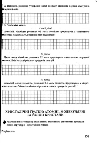 2. Напишіть рівняння утворення калій хлориду. Позначте перехід електронів
заряди йонів.
3. Розв’яжіть задачі.
І та IIрівні
Алюміній кількістю речовини 0,5 моль повністю прореагував з сульфатною
слотою. Яка кількість речовини газу виділилася?
IIIрівень
Цинк оксид кількістю речовини 0,2 моль прореагував з надлишком хлоридної
кислоти. Які кількості речовин продуктів реакції?
IV рівень
Алюміній оксид кількістю речовини 0,4 моль повністю прореагував з нітрат­
ною кислотою. Обчисліть Кількості речовин та маси продуктів реакції.
КРИСТАЛІЧНІ ҐРАТКИ: АТОМНІ, МОЛЕКУЛЯРНІ
ТА ЙОННІ КРИСТАЛИ
ф Усі речовини в твердому стані мають властивість утворювати кристали
певної структури - кристалічні ґратки.
Розрізняють:
151
 