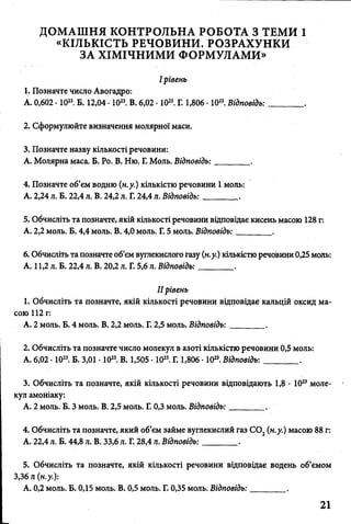 ДОМАШНЯ КОНТРОЛЬНА РОБОТА З ТЕМИ 1
«КІЛЬКІСТЬ РЕЧОВИНИ. РОЗРАХУНКИ
ЗА ХІМІЧНИМИ ФОРМУЛАМИ»
I рівень
1. Позначте число Авогадро:
А. 0,602 • 1023. Б. 12,04 • 1023. В. 6,02 • 1023. Г. 1,806 • 1023. Відповідь:________ .
2. Сформулюйте визначення молярної маси.
3. Позначте назву кількості речовини:
А. Молярна маса. Б. Ро. В. Ню. Г. Моль. Відповідь:________ .
4. Позначте об’єм водню (н.у.) кількістю речовини 1 моль:
А. 2,24 л. Б. 22,4 л. В. 24,2 л. Г. 24,4 л. Відповідь:________ .
5. Обчисліть та позначте, якій кількості речовини відповідає кисень масою 128 г:
А. 2,2 моль. Б. 4,4 моль. В. 4,0 моль. Г. 5 моль. Відповідь:________ .
6. Обчисліть та позначте об’єм вуглекислого газу (н.у.) кількістю речовини 0,25 моль:
А. 11,2 л. Б. 22,4 л. В. 20,2 л. Г. 5,6 л. Відповідь:________ .
II рівень
1. Обчисліть та позначте, якій кількості речовини відповідає кальцій оксид ма­
сою 112 г:
А. 2 моль. Б. 4 моль. В. 2,2 моль. Г. 2,5 моль. Відповідь:________ .
2. Обчисліть та позначте число молекул в азоті кількістю речовини 0,5 моль:
А. 6,02 • 1023. Б. 3,01 • 1023. В. 1,505 • 1023. Г. 1,806 • 1023. Відповідь: ________ .
3. Обчисліть та позначте, якій кількості речовини відповідають 1,8 • 1023моле­
кул амоніаку:
А. 2 моль. Б. З моль. В. 2,5 моль. Г. 0,3 моль. Відповідь:________ .
4. Обчисліть та позначте, який об’єм займе вуглекислий газ С 02(н.у.) масою 88 г:
А. 22,4 л. Б. 44,8 л. В. 33,6 л. Г. 28,4 Л. Відповідь:________ .
5. Обчисліть та позначте, якій кількості речовини відповідає водень об’ємом
3,36 л (н.у.):
А. 0,2 моль. Б. 0,15 моль. В. 0,5 моль. Г. 0,35 моль. Відповідь:________ .
21
 