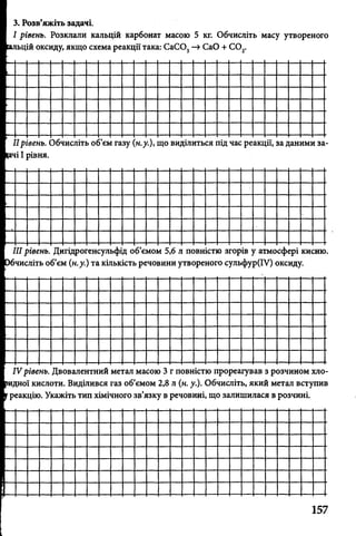 3. Розв’яжіть задачі.
І рівень. Розклали кальцій карбонат масою 5 кг. Обчисліть масу утвореного
іьцій оксиду, якщо схема реакції така: СаС03—»СаО + С 02.
1рівень. Обчисліть об’єм газу
ічі І рівня.
н.у.), що виділиться під час реакції, за даними за-
/II рівень. Дигідрогенсульфід об’ємом 5,6 л повністю згорів у атмосфері кисню,
бчисліть об’єм (н.у.) та кількість речовини утвореного сульфур(ІУ) оксиду.
IVрівень. Двовалентний метал масою 3 г повністю прореагував з розчином хло-
ридної кислоти. Виділився газ об’ємом 2,8 л (н. у.). Обчисліть, який метал вступив
греакцію. Укажіть тип хімічного зв’язку в речовині, що залишилася в розчині.
157
 