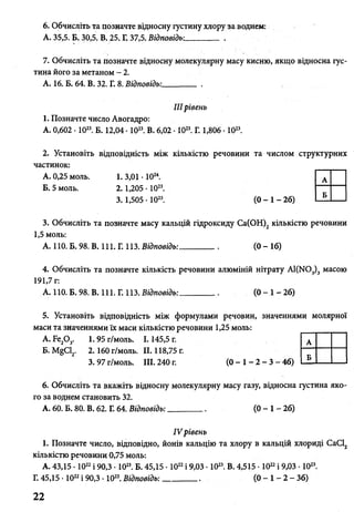 6. Обчисліть та позначте відносну густину хлору за воднем:
А. 35,5. Б. 30,5, В. 25. Г. 37,5. Відповідь-.________ .
7. Обчисліть та позначте відносну молекулярну масу кисню, якщо відносна гус­
тина його за метаном - 2.
А. 16, Б. 64. В. 32. Г. 8. Відповідь:________ .
IIIрівень
1. Позначте число Авогадро:
А. 0,602 • 1023. Б. 12,04 • 1023. В. 6,02 •1023. Г. 1,806 • 1023.
2. Установіть відповідність між кількістю речовини та числом структурних
частинок:
А. 0,25 моль. 1. 3,01 • 1024.
Б. 5 моль. 2. 1,205 • 1023.
3. 1,505 • 1023. (0 - 1 - 26)
3. Обчисліть та позначте масу кальцій гідроксиду Са(ОН)2 кількістю речовини
1,5 моль:
А. 110. Б. 98. В. 111. Г.113. Відповідь:________(0 - 16)
4. Обчисліть та позначте кількість речовини алюміній нітрату А1(>Ю3)3 масою
191,7 г:
А. 110. Б. 98. В. 111. Г. 113.Відповідь:________( 0 - 1 - 2 6 )
5. Установіть відповідність між формулами речовин, значеннями молярної
маси та значеннями їх маси кількістю речовини 1,25 моль:
А. Бе20 3. 1. 95 г/моль. 1.145,5 г.
Б.Л%С12. 2. 160 г / м о л ь . II. 118,75г.
3. 97 г/моль. III. 240 г. (0 - 1 - 2 - 3 - 46)
6. Обчисліть та вкажіть відносну молекулярну масу газу, відносна густина яко­
го за воднем становить 32.
А. 60. Б. 80. В. 62. Г. 64. Відповідь:_________( 0 - 1 - 2 6 )
/V рівень
1. Позначте число, відповідно, йонів кальцію та хлору в кальцій хлориді СаС12
кількістю речовини 0,75 моль:
А. 43,15 • 1022і 90,3 • 1023. Б. 45,15 • 1022і 9,03 • 1023. В. 4,515 • 1022і 9,03 • 1023.
Г. 45,15 • 1022і 90,3 • 1023. Відповідь: ______ ( 0 - 1 - 2 - 3 6 )
А
Б
А
Б
22
 