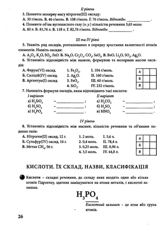 IIрівень
3. Позначте молярну масу нітроген(ІІІ) оксиду:
А. ЗОг/моль. Б. 46 г/моль. В. 108 г/моль. Г. 76 г/моль. Відповідь: •_________ .
4. Позначте об’єм вуглекислого газу (н.у.) кількістю речовини 3,65 моль:
А. 80 л. Б. 81,76 л. В. 118 л. Г. 82,76 г/моль. Відповідь:____________ .
III та IV рівні
5. Укажіть ряд оксидів, розташованих в порядку зростання валентності атомів
елементів. Назвіть оксиди:
А. А20 3, К20, Б03, БеО. Б. Ма20, Сг20 3, С 02, Бе03. В. ВеО, Іл20, 802, А§20.
6. Установіть відповідність між назвою, формулою та молярною масою окси­
дів:
A. Ферум(УІ) оксид.
Б. Силіцій(ІУ) оксид.
B. Арґентум(І) оксид.
1.Бе20 3.
2. А^О.
3. Бе03.
4. Бі0 2.
I . 104 г/моль.
II. 160 г/моль.
III. 60 г/моль.
IV. 232 г/моль.
7. Напишіть формули оксидів, яким відповідають такі кислоти:
І варіант II варіант
а)Н 28Ю3 - ______________ ; а) Н2С 03
б) Н2Б04 - ______________ ; б) Н2Б03
в)Н 3Р04 - ___________в)Н Ж )3
А
Б
В
IV рівень
8. Установіть відповідність між масами, кількістю речовини та об’ємами п
даних газів:
A. Нітроген(ІІ) оксид, 12 г.
Б. Сульфур(ІУ) оксид, 16 г.
B. Метан СН4, 56 г.
1.2 моль. І. 5,6 л. А
2. 0,4 моль. II. 78,4 л.
3. 0,25 моль. III. 8,96 л.
Ь
4. 3,5 моль. IV. 44,8 л. В
КИСЛОТИ. ЇХ СКЛАД, НАЗВИ, КЛАСИФІКАЦІЯ
^ Кислоти - складні речовини, до складу яких входять один або кілька
атомів Гідрогену, здатних заміщуватися на атоми металів, і кислотні за­
лишки.
Кислотний залишок - це атом або група
атомів.
26
 