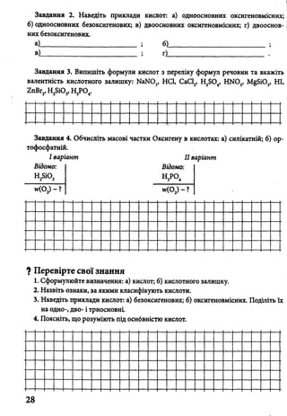Завдання 2. Наведіть приклади кислот: а) одноосновних оксигеновмісних;
б) одноосновних безоксигенових; в) двоосновних оксигеновмісних; г) двооснов-
них безоксигенових.
а)___________________________ ; б)____________ ;_______________ ;
в) ; г)____________________________ .
Завдання 3. Випишіть формули кислот з переліку формул речовин та вкажіть
валентність кислотного залишку: NaNO,, HCl, СаС1„ H,SO,, HNO,, MgSiO,, HI,
ZnBr2,H 2Si0j,H 3P 04.
>-Завдання
тофосфатнії
І вар
Відомо:
H2Si03
4. Обчи<
л.
іант
:лп Ь Nіас<)ВІ часTKIі ОКС»
В
Н
ігеї
ідоі
3Р<
іуі
по:
>4
) К1
II в
1СЛ
ари
ота
<гнп
х:
ч
0 сИЛІкатній; б] ор
w(C>а>'
_ ? w(02) - ? ■
X
? ]
1
,
І
Пе
l.C
г.¥.
j. і-
н
LE
р е
фо
азі
іав
ао
оя<
в ії
рмі
ІІТЬ
гдй
цно
:ніі
>Т(
/лк
0 3
ь г
’Ь,]
і а
)ЙТ
нак
іри
[B0
до
вої знання
евизначення: а
:и, за якими кла
клади кислот: а
і триосновні.
розуміють під <
1КУ
ІСИ(
) б
)СН
ГSо5
L^аS-о
)т;
ую'
кси
(ІСТ
б) кислотної
ГЬ КИСЛОТИ.
генових; б)
Ю КИСЛОТ.
’0 3
окс
али
иге
[ШК
НОІ
•У-
ІМІСНИХ. ПодІЛІ'гьї
28
 