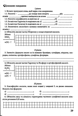 ^Домашнє завдання
І рівень
1. Вставте пропущені слова, щоб вираз став завершеним:
1.1. Кислоти - __________ і до складу яких входять __________ або
атомів ____________ здатних заміщатися на атоми ____________ І __
1.2. Кислоти класифікують за вмістом: а) ______________ і б) _____
1.3. За вмістом Гідрогену їх поділяють на: а) -_________ і б) ____
1.4. За вмістом Оксигену їх поділяють на: а) ____________ і б) ____
1.5. Валентність кислотного залишку визначають за ________
атомів у ____________________
2. Обчисліть масову частку Нітрогену у складі нітратної кислоти.
Відомо:
н м о 3 ------------------------------------------------------------
МИ) - ? _______________________________________________ ___
IIрівень
3. Запишіть формули кислот за їх назвами: бромідна, сульфідна, нітратна, хло-
ридна, силікатна, ортофосфатна, сульфітна, фторидна.
4. Обчисліть масові частки Гідрогену та Фосфору в ортофосфатній кислоті.
Відомо: , і і , і і і і , , і і і і , і і і і . і
н 3р о4 --------------------------------------------------------------------------------------------
ЦН) - ? _______________________________________________________
н<Р) - ? _______________________________________________________
IIIрівень
5. Класифікуйте кислоти, назви яких подані у завданні 3, за двома ознаками.
Впишіть їхні формули:
а) б) -----------------------------------------
в) •„ г) ----------------------------------------- .
6. Обчисліть масу та кількість структурних частинок сульфітної кислоти кіль­
кістю речовини 0,35 моль.
 