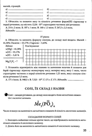 магній, стронцій:
а )-----------------
в )-----------------
ґ ) -----------------
е ) -------------------
6)
г) ■
д)
є)
5. Обчисліть та позначте масу та кількість речовини ферум(ІІІ) гідроксиду в
порції речовини, що містить 12,04 • 1023структурних частинок цієї речовини:
А. 214 г, 2 моль. Б. 107 г, 1 моль. В. 160 г, 1,5 моль. Г. 267,5 г, 2,5 моль.
Відповідь: _______________________
IV рівень
6. Обчисліть та запишіть формулу сполуки, до складу якої входять: Магній -
41,38%; Оксиген - 55,17% і Гідроген - 3,45%.
Відомо:
- 41,38%
и>(0) - 55,17%
ЦН) - 3,45 %
М е О Н - ?Ох у г
Розв’язування:
7. Установіть відповідність між назвами та значенням величин й позначте для
барій гідроксиду: відносну молекулярну масу; молярну масу, масу 1 моль, число
структурних частинок в порції кількістю речовини 1,25 моль, масу сполуки кіль­
кістю речовини 5,5 моль.
А. 171 г/моль. Б. 940,5 г. В. 7,525 • 1023. Г. 171 г. Ґ. 171. Відповідь: _____________
СОЛІ, ЇХ СКЛАД І НАЗВИ
ф с о л і складніречовини, до складу яких входять иони металічних елемен­
тів і кислотні залишки.
п III
Ме,(РО(),
Число п вказує на валентність металічного елемента й кількість кислотних залишків.
СКЛАДАННЯ ФОРМУЛ СОЛЕЙ
1. Знаходять найменше спільне кратне чисел, що відображають валентність мета­
лічного елемента й кислотного залишку.
2. Ділять його на валентність металічного елемента й кислотного залишку.
33
 