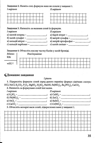 Завдання 2. Назвіть солі, формули яких ви склали у завданні 1.
І варіант II варіант
Завдання 3. Напишіть за назвами солей їх формули.
І варіант
а) магній хлорид - __
б) калій сульфат - ___
в) кальцій нітрат - __
г) кальцій карбонат -
II варіант
а) барій нітрат - _ _ _ _ _
б) натрій сульфід - ____
в) натрій ортофосфат -
г) калій силікат - _____
Завдання 4. Обчисліть масову частку Калію у калій броміді.
Відомо:
КВг
н<К)?
Розв’язування:
^Домашнє завдання
І рівень
1. Підкресліть формули солей серед даного переліку формул хімічних сполук:
HCl, NaCl, К2С 03, Р20 5, MgS04, H2S04, NaOH, Fe(N03)3, Ва3(Р04)2, СаС03.
2. Напишіть за формулами солей їхні назви.
І варіант
*)K2S04- _
б) Pb(N03)2
в) FeCl3- _
II варіант
а) СиБ04- ____________
б) гпС12- ____________
в) Ва8і03- ___________
г) СаС03- __ . г) Сг(Ж>3)3- __________
3. Обчисліть молярні маси солей, підкреслених вами у завданні 1.
 