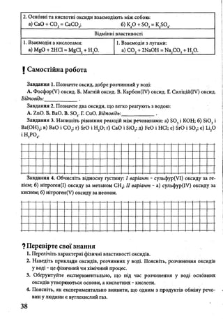 2. Оснбвні та кислотні оксиди взаємодіють між собою:
б) к2о + so 3= k2so 4.а) CaO + СО, = СаСОэ;
Відмінні властивості
1. Взаємодія з кислотами:
a) MgO + 2НС1 = MgCl2+ Н20.
1. Взаємодія з лугами:
а) С 02+ 2NaOH = Na2C 03+ Н20.
І Самостійна робота
Завдання 1. Позначте оксид, добре розчинний у воді:
А. Фосфор(У) оксид. Б. Магній оксид. В. Карбон(ІУ) оксид. Г. Силіцій(ІУ) оксид.
Відповідь:_____________ .
Завдання 2. Позначте два оксиди, що легко реагують з водою:
A. ZnO. Б. ВаО. В. S03. Г. СиО. Відповідь:_____________.
Завдання 3. Напишіть рівняння реакцій між речовинами: a) S03і КОН; б) Si02і
Ва(ОН)2; в) ВаО і С 02; г) SrO і Н20; ґ) СаО і Si02; д) FeO і HCl; е) SrO і S03; є) Li20
ІН 3Р04.
Завдання 4. Обчисліть відносну густину: І варіант - сульфур(УІ) оксиду за ге­
лієм; б) нітроген(І) оксиду за метаном СН4; II варіант - а) сульфур(ІУ) оксиду за
киснем; б) нітроген(У) оксиду за неоном.
? Перевірте свої знання
1. Перелічіть характерні фізичні властивості оксидів.
2. Наведіть приклади оксидів, розчинних у воді. Поясніть, розчинення оксидів
у воді - це фізичний чи хімічний процес.
3. Обґрунтуйте експериментально, що під час розчинення у воді основних
оксидів утворюються основи, а кислотних - кислоти.
4. Поясніть, як експериментально виявити, що одним з продуктів обміну речо­
вин у людини є вуглекислий газ.
 