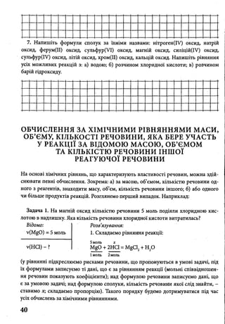 7. Напишіть формули сполук за їхніми назвами: нітроген(ІУ) оксид, натрій
оксид, ферум(ІІ) оксид, сульфур(УІ) оксид, магній оксид, силіцій(ІУ) оксид,
сульфур(ІУ) оксид, літій оксид, хром(ІІ) оксид, кальцій оксид. Напишіть рівняння
усіх можливих реакцій з: а) водою; б) розчином хлоридної кислоти; в) розчином
барій гідроксиду.
ОБЧИСЛЕННЯ ЗА ХІМІЧНИМИ РІВНЯННЯМИ МАСИ,
ОБ’ЄМУ, КІЛЬКОСТІ РЕЧОВИНИ, ЯКА БЕРЕ УЧАСТЬ
У РЕАКЦІЇ ЗА ВІДОМОЮ МАСОЮ, ОБ’ЄМОМ
ТА КІЛЬКІСТЮ РЕЧОВИНИ ІНШОЇ
РЕАГУЮЧОЇ РЕЧОВИНИ
На основі хімічних рівнянь, що характеризують властивості речовин, можна здій­
снювати певні обчислення. Зокрема: а) за масою, об’ємом, кількістю речовини од­
ного з реагентів, знаходити масу, об’єм, кількість речовини іншого; б) або одного
чи більше продуктів реакцій. Розглянемо перший випадок. Наприклад:
Задача 1. На магній оксид кількістю речовини 5 моль подіяли хлоридною кис­
лотою в надлишку. Яка кількість речовини хлоридної кислоти витратилась?
Відомо:
v(MgO) = 5 моль
у(НС1) - ?
Розв'язування:
1. Складаємо рівняння реакції:
5моль х
М§р + 2НС1 = МёС12+ Н ,0
Імоль 2моль
(у рівнянні підкреслюємо рисками речовини, що пропонуються в умові задачі, під
їх формулами записуємо ті дані, що є за рівнянням реакції (мольні співвідношен­
ня речовин показують коефіцієнти); над формулою речовини записуємо дані, що
є за умовою задачі; над формулою сполуки, кількість речовини якої слід знайти, -
ставимо х; складаємо пропорцію). Такого порядку будемо дотримуватися під час
усіх обчислень за хімічними рівняннями.
40
 