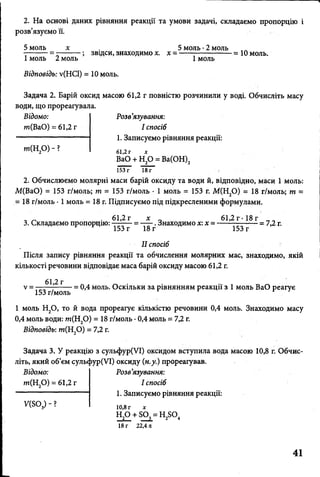 2. На основі даних рівняння реакції та умови задачі, складаємо пропорцію і
розв’язуємо її.
5 моль х 5 моль •2 моль
---------= ;звідси,знаходимох. х ----------------------- 10 моль.
1моль 2 моль 1 моль
Відповідь: у(НС1) = 10 моль.
Задача 2. Барій оксид масою 61,2 г повністю розчинили у воді. Обчисліть масу
води, що прореагувала.
Відомо:
т(ВаО) = 61,2 г
т(Н 20) - ?
Розв’язування:
І спосіб
1. Записуємо рівняння реакції:
61,2 г х
ВаО + Н20 = Ва(ОН)2
153 г 18г
2. Обчислюємо молярні маси барій оксиду та води й, відповідно, маси 1 моль:
М(ВаО) = 153 г/моль; т = 153 г/моль ■1 моль = 153 г. М(Н20) = 18 г/моль; т =
= 18 г/моль • 1 моль = 18 г. Підписуємо під підкресленими формулами.
- „ 61,2 г х „ 61,2 г-18 г __
3. Складаємо пропорцію: . Знаходимо х:х =------—^ •— = 7,2 г.
II спосіб
Після запису рівняння реакції та обчислення молярних мас, знаходимо, якій
кількості речовини відповідає маса барій оксиду масою 61,2 г.
у = — в1*2г— _ ф^ моль Оскільки за рівнянням реакції з 1 моль ВаО реагує
153 г/моль '
1 моль Н20 , то й вода прореагує кількістю речовини 0,4 моль. Знаходимо масу
0,4 моль води: т(Н 20) = 18 г/моль •0,4 моль = 7,2 г.
Відповідь: т(Н20) = 7,2 г.
Задача 3. У реакцію з сульфур(УІ) оксидом вступила вода масою 10,8 г. Обчис­
літь, який об’єм сульфур(УІ) оксиду (н.у.) прореагував.
Відомо:
т(Н 20) - 61,2 г
ИБО,) ?
Розв’язування:
І спосіб
1. Записуємо рівняння реакції:
10,8 г х
Н20 + БО
18 г 22Ап
Н ,0 + БО, = Н ^О ,2 3 2 4
41
 
