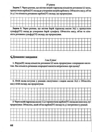 IV рівень
Задача 7. Через розчин, що містив натрій гідроксид кількістю речовини 0,3 моль,
пропустили карбон(ІУ) оксиддо утворення натрій карбонату. Обчисліть масу, об’єм
(н.у.) та кількість речовини карбон(ІУ) оксиду, що прореагував.
Задача 8. Через розчин, що містив барій гідроксид масою 34,2 г, пропустили
сульфур(УІ) оксид до утворення барій сульфату. Обчисліть масу, об’єм та кіль­
кість речовини сульфур(УІ) оксиду, що прореагував.
^Домашнє завдання
І та IIрівні
1. Ферум(ІІ) оксид кількістю речовини 0,5 моль прореагував з хлоридною кисл
тою. Яка кількість речовини хлоридної кислоти витратилась при цьому?
2. Літій оксид вступив у реакцію сполучення з водою масою 16,2 г. Обчисліт
масу літій оксиду, що прореагував.
3. Через калій гідроксид масою 1 ,2гпропустили карбон(ІУ) оксид аж поки весь луг
прореагував. Обчисліть, який об’єм карбон(ГУ) оксиду (н.у.) витратився у реакції.
44
 