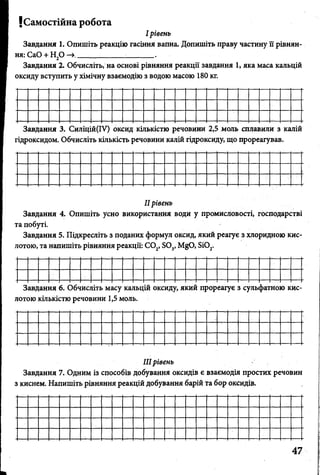 І рівень
Завдання 1. Опишіть реакцію гасіння вапна. Допишіть праву частину її рівнян­
ня: СаО + Н20 —»_____________ .
Завдання 2» Обчисліть, на основі рівняння реакції завдання 1, яка маса кальцій
оксиду вступить у хімічну взаємодію з водою масою 180 кг.
JСамостійна робота
Завдання 3. Силіцій(ІУ) оксид кількістю речовини 2,5 моль сплавили з калій
гідроксидом. Обчисліть кількість речовини калій гідроксиду, що прореагував.
IIрівень
Завдання 4. Опишіть усно використання води у промисловості, господарстві
та побуті.
Завдання 5. Підкресліть з поданих формул оксид, який реагує з хлоридною кис­
лотою, та напишіть рівняння реакції: С 02, 803, МдО, Бі02.
Завдання 6. Обчисліть масу кальцій оксиду, який прореагує з сульфатною кис­
лотою кількістю речовини 1,5 моль.
IIIрівень
Завдання 7. Одним із способів добування оксидів є взаємодія простих речовин
з киснем. Напишіть рівняння реакцій добування барій та бор оксидів.
 