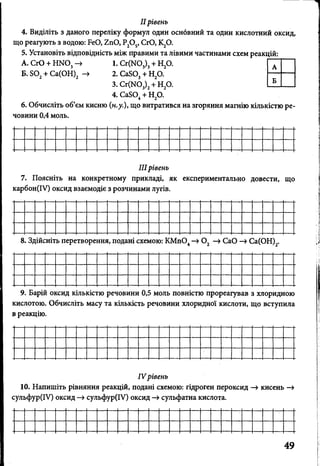 IIрівень
4. Виділіть з даного переліку формул один оснбвний та один кислотний оксид,
що реагують з водою: БеО, 2пО, Р20 5, СЮ, К20.
5. Установіть відповідність між правими та лівими частинами схем реакцій:
А. СгО + Н1М03—» 1.С г(Ш 3)3+ Н20. Г Л
Б. БО + Са(ОН) -> 2. СаБО, + Н,0. ----------
3. Сг(Ж)3)2+ Н20. Ш ___
4. СаБО + Н20.4 2
6. Обчисліть об’єм кисню (н.у.), що витратився на згоряння магнію кількістю ре­
човини 0,4 моль.
IIIрівень
7. Поясніть на конкретному прикладі, як експериментально довести, що
карбон(ІУ) оксид взаємодіє з розчинами лугів.
8. Здійсніть перетворення, подані схемою: КМп04—»0 2 —»СаО -» Са(ОН)2.
9. Барій оксид кількістю речовини 0,5 моль повністю прореагував з хлоридною
кислотою. Обчисліть масу та кількість речовини хлоридної кислоти, що вступила
в реакцію.
IV рівень
10. Напишіть рівняння реакцій, подані схемою: гідроген пероксид —> кисень —>
сульфур(ІУ) оксид —>сульфур(ІУ) оксид —>сульфатна кислота.
 