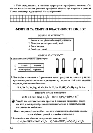І
11. Літій оксид масою 12 г повністю прореагував з сульфатною кислотою. Об
числіть масу та кількість речовини сульфатної кислоти, що вступили в реакцію.
Яке число молекул в даній порції кількості речовини?
ФІЗИЧНІ ТА ХІМІЧНІ ВЛАСТИВОСТІ кислот
ФІЗИЧНІ ВЛАСТИВОСТІ
1. Кислоти - це рідини або тверді речовини.
2. Більшість з них - розчинні у воді.
3. Важчі за воду.
4. Деякі з них леткі.
ХІМІЧНІ ВЛАСТИВОСТІ
1. Змінюють забарвлення індикаторів:
а)
б)
_ а) - б)
2. Взаємодіють з металами (з розчинами кислот реагують метали, які у витис-
кувальному ряді металів стоять до водню), з утворенням солі та витісненням
водню, окрім нітратної кислоти.
Li, К, Ва, Са, Na, Mg, Al, Mn, Zn, Fe, Ni, Sn, Pb, (H2), Cu, Hg, Ag, Pt, Au
,—►
активність металів зменшується
a) Zn + 2HC1 = ZnCl2+ H2t; 6) Fe + H2S04= FeS04+ H2T.
Реакції, що відбуваються між простою і складною речовиною, внаслі­
док чого атоми простої речовини заміщають атоми в складній, назива­
ють реакціями заміщення.
Отже, на прикладі взаємодії металів з кислотами ви ознайомилися з новим
типом хімічних реакцій - реакціями заміщення.
3. Взаємодіють з оснбвними оксидами (оксидами металів):
a) Na20 + 2НС1 = 2NaCl + Н20; б) СаО + 2HN03= Ca(N03)2+ Н20.
Лакмус Рожевий
Метилоранж Червоний
I I I I
50
 