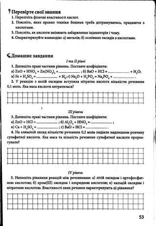 ? Перевірте свої знання
1. Перелічіть фізичні властивості кислот.
2. Поясніть, яких правил техніки безпеки треба дотримуватись, працюючи з
кислотами.
3. Поясніть, як кислоти змінюють забарвлення індикаторів і чому.
4. Охарактеризуйте взаємодію: а) металів; б) оснбвних оксидів з кислотами.
^Домашнє завдання
І та IIрівні
1. Допишіть праві частини рівнянь. Поставте коефіцієнти:
а) ХпО + Ш 0 3= 2 п (Ш 3)2+__________; б) ВаО + НС1 = ____________+ Н20;
в) Бе + Н2804=____________+ Н2; г) Иа20 + Н3Р04= Ш 3Р04+ ____________
2. У реакцію з калій оксидом вступила нітратна кислота кількістю речовини
0,1 моль. Яка маса кислоти витратилася?
<
IIIрівень
3. Допишіть праві частини рівнянь. Поставте коефіцієнти:
а) 2пО + НС1 = __________ ; б) А120 3+ Н Ш 3= ____________;
в) Са + Н2Б04= __________ ; г) ВаО + НС1 = ____________
4. На алюміній оксид кількістю речовини 0,2 моль подіяли надлишком розчину
сульфатної кислоти. Яка маса та кількість речовини сульфатної кислоти прореа­
гували?
IV рівень
5. Напишіть рівняння реакцій між речовинами: а) літій оксидом і ортофосфат­
ною кислотою; б) хром(ІІІ) оксидом і хлоридною кислотою; в) кальцій оксидом і
нітратною кислотою. Властивості яких речовин характеризують ці рівняння?
 