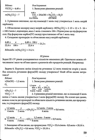 Відомо:
У(С02)-4 ,4 8 л
т(Ыа СО ) - ?
Розв'язування:
1. Записуємо рівняння реакції:
4,48 л х
С 02+ 2ЫаОН = Ыа2С 03+ Н20
22,4 л/моль 106 г/моль
2. З рівняння випливає, що від взаємодії 1 моль газу утворюється 1 моль натрій
карбонату.
3. Обчислюємо молярну масу натрій карбонату: М(Ка2С 03) = 2 -23 + 12 + 3 • 16 =
= 106 г/моль і, відповідно, маса 1моль становить 106 г. Підписуємо це під формулою
солі. Під формулою карбон(ІУ) оксиду проставляємо об’єм 1моль газу.
4. Складаємо пропорцію та обчислюємо масу натрій карбонату:
4,48 л х 4,48 л -106 г . . .
—------= --------;х = —--------------- = 21,2 г.
22,4л 106г 22,4л
Відповідь: т(К а2С 03) = 21,2 г.
IIIрівень
Задачі III і IV рівнів ускладнюються кількістю виконаних дій. Одночасно можна об­
числювати і маси чи об’єми одного з реагентів або продуктів реакцій. Наприклад:
Задача 4. Порошок заліза кількістю речовини 1,2 моль повністю згорів у кисні.
Яка кількість речовини ферум(ІІІ) оксиду утворилась? Який об’єм кисню витра­
тився?
Розв’язування:
1. Записуємо рівняння реакції:
Відомо:
■у(ЫаОН) - 1,2 моль
О,
^(Бе20 3) - ?
У(02) - ?
1,2 моль х у
4Бе + 302= 2Бе20 3
4 моль 3 моль 2 моль
2. З рівняння реакції випливає, що за взаємодії 4 моль
заліза з 3 моль кисню утворюється 2 моль ферум(ІІІ) оксиду. На основі цих даних,
можна скласти дві пропорції та обчислити кількість речовини кисню, що прореагу­
вав, та утвореного ферум(ІІІ) оксиду.
„ 1,2 моль у _ ч 1,2 моль •2 моль л „
3.- --- —- = — ----- ^ (Р е ,0 ) = ------- ----- —------ = 0,6 моль.
4 моль 2 моль 1 * 4 моль
, 1,2 моль х . 1,2 моль •3 моль
4. --------- = -— — ; у(0 ) = ------- = 0,9 моль.
4 моль 3 моль 1 4 моль
5. Знаходимо об’єм кисню, що прореагував: У(02) = 22,4 л/моль •0,9моль = 20,16 л.
Відповідь: у(Бє20 3) = 0,6 моль; У(02) = 20,16 л.
 