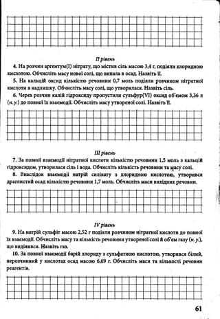 ІІрівень
4. На розчин аргентум(І) нітрату, що містив сіль масою 3,4 г, подіяли хлоридною
кислотою. Обчисліть масу нової солі, що випала в осад. Назвіть її.
5. На кальцій оксид кількістю речовини 0,7 моль подіяли розчином нітратної
кислоти в надлишку. Обчисліть масу солі, що утворилася. Назвіть сіль.
6. Через розчин калій гідроксиду пропустили сульфур(УІ) оксид об’ємом 3,36 л
(н.у.) до повної їх взаємодії. Обчисліть масу утвореної солі. Назвіть ЇЇ.
IIIрівень
7. За повної взаємодії нітратної кислоти кількістю речовини 1,5 моль з кальцій
гідроксидом, утворилася сіль і вода. Обчисліть кількість речовини та і^асу соль
8. Внаслідок взаємодії натрій силікату з хлоридною кислотою» утворився
драглистий осад кількістю речовини 1,7 моль. Обчисліть маси вихідних речовин.
IV рівень
9. На натрій сульфіт масою 2,52 г подіяли розчином нітратної кислоти до повної
їх взаємодії. Обчисліть масу та кількість речовини утвореної солі й об’єм газу (н.у.),
що виділився. Назвіть газ.
10. За повної взаємодії барій хлориду з сульфатною кислотою, утворився білий,
нерозчинний у кислотах осад масою 6,69 г. Обчисліть маси та кількості речовин
реагентів.
 