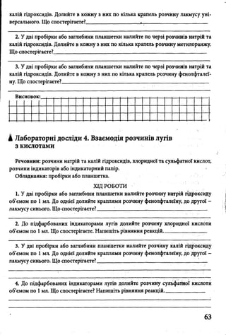 калій гідроксидів. Долийте в кожну з них по кілька крапель розчину лакмусу уні­
версального. Що спостерігаєте?____________________і________________________
2. У дві пробірки або заглибини планшетки налийте по черзі розчинів натрій та
калій гідроксидів. Долийте в кожну з них по кілька крапель розчину метилоранжу.
Що спостерігаєте? __________________________________________
3. У дві пробірки або заглибини планшетки налийте по черзі розчинів натрій та
калій гідроксидів. Долийте в кожну з них по кілька крапель розчину фенолфталеї­
ну. Що спостерігаєте? _____ _________________________________ ______ _
Висновок:.
А Лабораторні досліди 4. Взаємодія розчинів лугів
з кислотами
Речовини: розчини натрій та калій гідроксидів, хлоридної та сульфатної кислот,
розчини індикаторів або індикаторний папір.
Обладнання: пробірки або планшетка.
ХІД РОБОТИ
1. У дві пробірки або заглибини планшетки налийте розчину натрій гідроксиду
об’ємом по 1 мл. До однієї долийте краплями розчину фенолфталеїну, до другої -
лакмусу синього. Що спостерігаєте? __________________________________
2. До підфарбованих індикаторами лугів долийте розчину хлоридної кислоти
об’ємом по 1 мл. Що спостерігаєте. Напишіть рівняння реакцій. _______ /_
3. У дві пробірки або заглибини планшетки налийте розчину калій гідроксиду
об’ємом по 1 мл. До однієї долийте краплями розчину фенолфталеїну, до другої -
лакмусу синього. Що спостерігаєте? __________________________________
4. До підфарбованих індикаторами лугів долийте розчину сульфатної кислоти
об’ємом по 1мл. Що спостерігаєте? Напишіть рівняння реакцій_______________
 