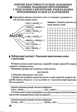 ХІМІЧНІ ВЛАСТИВОСТІ ОСНОВ: ВЗАЄМОДІЯ
З СОЛЯМИ, ВЗАЄМОДІЯ НЕРОЗЧИННИХ
У ВОДІ ОСНОВ З КИСЛОТАМИ, РОЗКЛАДАННЯ
НЕРОЗЧИННИХ ОСНОВ ЗА НАГРІВАННЯ
ф Характерною хімічною властивістю лугів є їх взаємодія з розчинами со­
лей. Це можна подати схемою:
+ 1пС12= гп(ОН)2+ ?
►
+ АІ(Ж)3)3= А1(0Н)3 + ?
+ їеІоТ?е(С >Н )2+ ?
Завдання 1. Допишіть рівняння ре
акцій, поданих у схемі:
Ме(ОН).+ СиВг2= Сц(ОН)2+ ?
+ РЬ(Ш3)2= РЬ(ОН)2+ ?3 '2
+ СгІ3= Сг(ОН)3+ ?
Т ^ Г і Г ( о н ) 2+ ?
4 Лабораторні досліди 5. Взаємодія нерозчинних основ
з кислотами
Речовини: розчини натрій гідроксиду, купрум(ІІ) сульфату, ферум(ІИ) хлориду,
хлоридної і сульфатної кислот.
Обладнання: пробірки або планшетка, скляна паличка.
ХІД РОБОТИ
1. Добування нерозчинних у воді основ.
У пробірки або заглибини планшетки налийте по черзі купрум(ІІ) сульфату і фе-
рум(ІІІ) хлориду об’ємом по 1,5 мл та долийте по 1 мл розчину натрій гідроксиду.
Що спостерігаєте?______________________________________________________
Допишіть рівняння реакцій, поставте коефіцієнти:
Си804+ Ыа0Н = РеС13+ ЫаОН =_
2. Розлийте добуті осади у двіпробірки та поставтеїхпопарно у штатив. До перш
пари долийте хлоридної кислоти. Що спостерігаєте?___________________________
Допишіть рівняння реакцій, поставте коефіцієнти:
________________; Ре(ОН)2+ НС1 =Си(ОН)2+ НС1 =
68
 