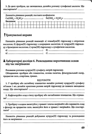 3. До двох пробірок, що залишилися, долийте розчину сульфатної кислоти. Що
спостерігаєте?____________________________________________________________
Допишіть рівняння реакцій, поставте коефіцієнти:
Си(ОН)2+ Н2Б04= ________________ ; Ре(ОН)2+ Н2Б04=
Н и Г Н П Я О К ! _ і
! Тренувальні вправи
Напишіть рівняння реакцій взаємодії: а) плюмбум(ІІ) гідроксиду з нітратною
кислотою; б) ферум(ІІ) гідроксиду з хлоридною кислотою; в) купрум(ІІ) гідрокси­
ду з бромідною кислотою; г) хром(ІІІ) гідроксиду з сульфатною кислотою.
а ) ; б )------------------------------------------------;
в ) ; г ) ---------------------------------- --------------
кЛабораторні досліди 6. Розкладання нерозчинних основ
під час нагрівання
Речовини: розчини купрум(ІІ) сульфату, натрій гідроксиду.
Обладнання: пробірки або планшетка, скляна паличка, фільтрувальний папір,
предметне скло, спиртівка, тримач.
ХІД РОБОТИ
1. У пробірку або заглибину планшетки налийте розчину купрум(ІІ) сульфату
об’ємом 1 мл, долийте краплями розчин натрій гідроксиду до повного випадання
осаду. Що спостерігаєте?----------------------------------------------------------------------------
2. Відфільтруйте осад в іншу пробірку або заглиблення планшетки. Що отрима­
ли? ------------------------------------------------------------------ :------------------------------------ -
3. Пробірку з осадом вмонтуйте у тримач і злегка нагрівайте або перенесіть осад
з фільтру на предметне скло, вмонтуйте його в тримач і нагрівайте. Що спостері­
гаєте? ------------------------------------------------------------------------------------------------------
Напишіть рівняння реакцій добування купрум(ІІ) гідроксиду та розкладання
його за нагрівання:------------------------------------------------- -----------------------------------
69
 