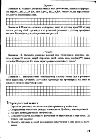 IIIрівень
Завдання 8. Напишіть рівняння реакцій між речовинами, поданими формула­
ми: Mg(OH)2, HCl, Li20, S02, BaO, AgN03, H20, H2S04. Укажіть ті, що характеризу­
ють хімічні властивості основ.
Завдання 9. Поясніть, які зміни відбудуться, якщо до розчину хром(ІІІ) нітрату
долити розчину літій гідроксиду, а до утвореної речовини - розчину сульфатної
кислоти. Відповідь підтвердіть рівняннями реакцій.
IV рівень
Завдання 10. Напишіть рівняння реакцій між речовинами: хлоридна кис­
лота, купрум(ІІ) оксид, натрій гідроксид, калій оксид, вода, карбон(ІУ) оксид,
плюмбум(ІІ) гідроксид. Які з них характеризують властивості основ?
Завдання 11. Нейтралізували ортофосфатну кислоту масою 29,4 г розчином
калій гідроксиду. Обчисліть масу калій гідроксиду, що прореагував. Які маси та
кількості речовин продуктів реакції?
?Перевірте свої знання
1. Перелічіть речовини, з якими взаємодіють розчинні у воді основи.
2. Сформулюйте визначення реакцій: а) заміщення; б) обміну, в) нейтралізації.
3. Наведіть приклади реакцій нейтралізації.
4. Порівняйте хімічні властивості розчинних та нерозчинних у воді основ. Що
спільне і що відмінне?
5. Наведіть приклади реакцій розкладання нерозчинних у воді основ за нагрі­
вання.
71
 