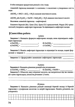 І
В обох випадках продуктами реакції є сіль і вода.
Алюміній гідроксид взаємодіє і з основами, і з кислотами з утворенням солі та
води:
А1(ОН)3+ ЗНСІ = А1СІ3+ ЗН20, виявляє властивості основ;
АІ(ОН)3або Н3АЮ3+ ИаОН = КаН2А103+ Н20, виявляє властивості кислот.
Висновок: алюміній гідроксид - амфотерний.
Елементи Берилій (Ве), Цинк (2п), Хром (Сг) тривалентний, Ферум (Бе) трива­
лентний утворюють амфотерні гідроксиди. їм відповідають амфотерні оксиди.
ІСамостійна робота
І рівень
Завдання 1. Напишіть формули амфотерних оксидів, яким відповідають амфо­
терні гідроксиди:
а) Ве(ОН)2- ___________________ ; б) гп(ОН)2- ____________________ ;
в) Ре(ОН)3- _______________________ г) Сг(ОН)3-
Завдання 2. Назвіть амфотерні гідроксиди та відповідні їм оксиди, подані фор­
мулами у завданні 1. _____________________________________________________
Завдання 3. Сформулюйте визначення амфотерних гідроксидів. ____________
IIрівень
Завдання 4. Напишіть рівняння реакцій між речовинами:
а) гп(ОН)2+ Н Ш 3= _____________ ; б) 2п(ОН)2+ ИаОН = _______ .
Завдання 5. Обчисліть масу нітратної кислоти, що витратиться під час взаємо­
дії з цинк гідроксидом, кількістю речовини 1,5 моль.
IIIрівень
Завдання 6. Напишіть рівняння реакцій взаємодії берилій оксиду й берилій
гідроксиду з сульфатною кислотою та натрій гідроксидом. Назвіть речовини, що
утворилися.
74
 