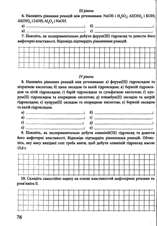 IIIрівень
6. Напишіть рівняння реакцій між речовинами: ИаОН і Н2504; А1(ОН)3і КОН;
А1(ОН)3і ЬіОН; Аі20 3і КаОН.
а ) --------------- ; б)
вї ; г)
Зути <]
рдіть р
7
амф
Поясніть, як експериментально до<
отерні властивості. Відповідь підтве
>ерум(ІІІ) гідроксид та довести його
>івняннями реакцій.
-
8.
нітр
дом
рум
гідр
так
а)
в)
ґ)
е)
IVі
Напишіть рівняння реакцій між {
атною кислотою; б) цинк оксидом і
та літій гідроксидом; г) барій гідрс
[II) гідроксидом та хлоридною кис;
оксидом; е) купрум(ІІ) оксидом та
алій гідроксидом.
Рівень
)ЄЧОВИ
'а калі
ЖСИДО
ютою;
клорад
б)
г)
д)
є)
нами: а) ферум(ІІІ) гідроксидом та
й гідроксидом; в) берилій гідрокси-
м та сульфатною кислотою; ґ) куп-
д) плюмбум(ІІ) оксидом та натрій
щою кислотою; є) берилій оксидом
9. Поясніть, як експериментально добути алюміній(ІІІ) гідроксид та довести
його амфотерні властивості. Відповідь підтвердіть рівняннями реакцій. Обчис­
літь, яку масу вихідної солі треба взяти, щоб добути алюміній гідроксид масою
15,6 г.
10. Складіть самостійно задачу на основі властивостей амфотерних речовин та
розв’яжіть її.
 