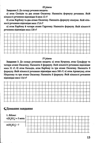IIIрівень
Завдання 2. До складу речовин входять:
а) атом Силіцію та два атоми Оксигену. Напишіть формулу речовини. Якій
кількості речовини відповідає її маса 12 г?
б) атом Карбону та два атоми Оксигену. Напишіть формулу сполуки. Якій кіль­
кості речовини відповідає маса 17,6 г?
в) атом Карбону й чотири атоми Гідрогену. Напишіть формулу. Якій кількості
речовини відповідає маса 128 г?
IV рівень
Завдання 3. До складу речовини входять: а) атом Купруму, атом Сульфуру та
чотири атоми Оксигену. Напишіть її формулу. Якій кількості речовини відповідає
маса 32 г?; б) атом Кальцію, атом Карбону та три атоми Оксигену. Напишіть її
формулу. Якій кількості речовини відповідає маса 500 г?; в) атом Аргентуму, атом
Нітрогену та три атоми Оксигену. Напишіть її формулу. Якій кількості речовини
відповідає маса 13,6 г?
^Домашнє завдання
1. Відомо: ,__ ,
у(Н2804) = 3 м о л ь _____
т(Н 2Б0 4) - ? І_____
13
 