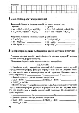 Висновок:
і Самостійна робота (фронтальна)
Завдання 1. Напишіть рівняння реакцій, що лежать в основі схем:
І варіант II варіант
а) 1У^ М&0 -> М§С12-> М§(ОН)2; а) 2п -» ZnO -»ZnS04-> гп(ОН)2;
б) Б02-» Б03-» Н2Б04-> Ка2804. б) Р ^ Р20 5-> Н3Р04-> К3Р04.
Завдання 2. Напишіть рівняння реакцій, де це можливо:
а) Бе + СиСІ2= ------------------------------ ; а) Си + ^ ( М ) 3)2= ------- ------------,— ;
б) Ъп + ^ ( N 0 ^ = ________________; б) Бп + СиБ04= ______________ .____ ;
в) № + А§>Ю3= — ------------------------ в) Ag + М^С12= --------------ь.-----------------
А Лабораторні досліди 8. Взаємодія солей з лугами в розчині
Речовини: розчини натрій і калій гідроксидів; розчини купрум(ІІ) хлориду,
алюміній сульфату, ферум(ІІІ) нітрату.
Обладнання: 6 пробірок або планшетка, штатив для пробірок.
ХІД РОБОТИ
1. Налийте по черзі у три пробірки, позначені 1, 2, З, розчинів солей: купрум(ІІ)
хлориду, алюміній сульфату, ферум(ІІІ) нітрату об’ємом по 1 мл. Обережно в кож­
ну з них долийте таку ж порцію розчину натрій гідроксиду. Що спостерігаєте в
кожній з пробірок? а) _________ .; б) ,. %• ; в) __________
2. Допишіть рівняння реакцій, поставте коефіцієнти:
а) СиС12+ №ОН = _______________ ;б) А12(Б04)3+ ЫаОН = _____________;
в)Бе(Ж)3)3+ Ы аО Н = _ _ _ _________
3. Налийте по черзі у три пробірки, позначені 1а, 2а, За, розчинів солей: купрум(ІІ)
хлориду, алюміній сульфату, ферум(ІІІ) нітрату об’ємом по 1 мл. Обережно в кож­
ну з них долийте таку ж порцію розчину калій гідроксиду. Що спостерігаєте в
кожній з пробірок?
1а----------------------------- ; 2а _________________ ;За_____ :-------------------- .
4. Допишіть рівняння реакцій, поставте коефіцієнти:
а) СиС12+ КОН = _________________ ; б) А12(504)3+ КОН = ________________ ;
в) Бе(М03)3+ КОН = ____________________
78
 