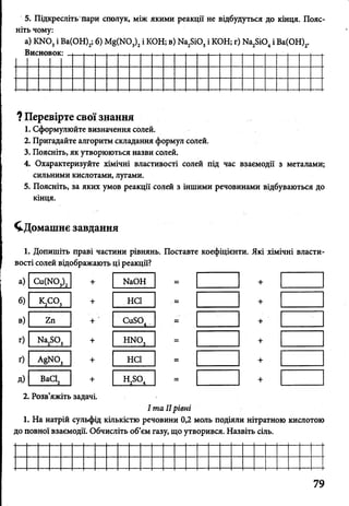 5. Підкресліть пари сполук, між якими реакції не відбудуться до кінця. Пояс­
ніть чому:
а) К Ш 3і Ва(ОН)2; б) М8(Ж )3)2і КОН; в) Ма28і03і КОН; г) Иа^іО, і Ва(ОН)2.
Висновок: і і , ...................................... ........................................
? Перевірте свої знання
1. Сформулюйте визначення солей.
2. Пригадайте алгоритм складання формул солей.
3. Поясніть, як утворюються назви солей.
4. Охарактеризуйте хімічні властивості солей під час взаємодії з металами;
сильними кислотами, лугами.
5. Поясніть, за яких умов реакції солей з іншими речовинами відбуваються до
кінця.
^Домашнє завдання
1. Допишіть праві частини рівнянь. Поставте коефіцієнти. Які хімічні власти­
вості солей відображають ці реакції?
а) Си(Ш3)2 + КаОН = +
б) к2со 3 + неї = +
в) гп + ' СиБО, — +
г) Ка2Б03 + ИШ, = +
ґ) а8ко3 + неї = +
д) ВаС12 + н^о. = +
2. Розв’яжіть задачі.
І та IIрівні
1. На натрій сульфід кількістю речовини 0,2 моль подіяли нітратною кислотою
до повної взаємодії. Обчисліть об’єм газу, що утворився. Назвіть сіль.
 