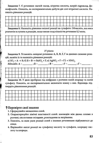 Завдання 7. Є речовини: магній оксид, нітратна кислота, натрій гідроксид, фе­
нолфталеїн. Опишіть, як експериментально добути дві солі нітратної кислоти. На­
пишіть рівняння реакцій.
Завдання 8. Напишіть рівняння якісної реакції на сульфати. Обчисліть, яка маса
реагентів вступила в реакцію, якщо випав осад кількістю речовини 0,3 моль.
IV рівень
Завдання 9. Установіть невідомі речовини А, Б, В, Г, Ґ за даними схемами реак­
цій, назвіть їх та напишіть рівняння реакцій:
а) БОз + А -> Б; б) Б + В -> Ва804+ Г; в) А§К03+ Г = Ґ І + ГОТО,.
Відповідь: А - ________ ; Б - _________; В- ________; Г- ________; Ґ - ________.
Завдання 10. У двох пробірках під шифрами є розчини калій хлориду та калій
сульфату. Поясніть, як експериментально визначити кожну з них. Відповідь під­
твердіть рівняннями реакцій.
? Перевірте свої знання
1. Сформулюйте визначення солей.
2. Охарактеризуйте хімічні властивості солей: взаємодію між двома солями в
розчині; кислотними оксидами, розкладання за нагрівання.
3. Поясніть, за яких умов реакції солей з іншими речовинами відбуваються до
кінця.
4. Порівняйте якісні реакції на сульфатну кислоту та сульфати, хлоридну кис­
лоту та хлориди.
83
 