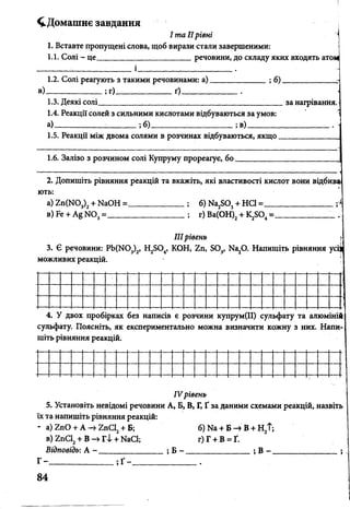 ^Домашнє завдання
І та IIрівні
1. Вставте пропущені слова, щоб вирази стали завершеними:
1.1. Солі - це______________________ речовини, до складу яких входять атом
1.2. Солі реагують з такими речовинами: а)______________ ;б)_____________ :
в)______________ ;г)______________ґ)______________ .
1.3. Деякі солі__________________________ _ _ _ зан
1.4. Реакції солей з сильними кислотами відбуваються за умов:
а)____________ :__ ;___ ;б)________ ;в)_____________________
1.5. Реакції між двома солями в розчинах відбуваються, якщо ____________
1.6. Залізо з розчином солі Купруму прореагує, бо.
2. Допишіть рівняння реакцій та вкажіть, які властивості кислот вони відбива<
ють:
а) 2п(Ш 3)2+ ИаОН =_____________; б) Иа^О, + НС1 =_________________ г*
в) Бе + Ш 3=___________________ ; г) Ва(ОН)2+ =__________
IIIрівень
3. Є речовини: РЬ(М03)2, Н2504, КОН, 2п, Б03, Ка20. Напишіть рівняння усі|
можливих реакцій.
4. У двох пробірках без написів є розчини купрум(ІІ) сульфату та алюміні
сульфату. Поясніть, як експериментально можна визначити кожну з них. Напи­
шіть рівняння реакцій.
IV рівень
5. Установіть невідомі речовини А, Б, В, Г, Ґ за даними схемами реакцій, назвіть
їх та напишіть рівняння реакцій:
* а) гпО + А гпС12+ Б; б) Ыа + Б -» В + Н2Т;
в) 2пС2+ В -> Г І + ИаСІ; г) Г + В = Ґ.
Відповідь: А - ________________ ; Б - ________________ ; В - ______________ _
Г - ______________ ; Ґ - ________________ .
84
 