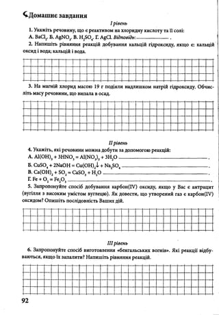 ^Домашнє завдання
І рівень
1. Укажіть речовину, що є реактивом на хлоридну кислоту та її солі:
А. ВаС12.Б. АёЫ03. В. Н2504. Г. AgCl. Відповідь:___________ .
2. Напишіть рівняння реакцій добування кальцій гідроксиду, якщо є: кальцій
оксид і вода; кальцій і вода.
3. На магній хлорид масою 19 г подіяли надлишком натрій гідроксиду. Обчис
літь масу речовини, що випала в осад.
IIрівень
4. Укажіть, які речовини можна добути за допомогою реакцій:
A. А1(ОН)3+ ЗН Ш 3= А1(Ш,), + ЗН20 ___________________________:_______
Б. СиЭ04+ 2ЫаОН = Си(ОН)2і + И а^О ,____________ _____________________
B. Са(ОН)2+ Б02= СаБОз + Н20 _________________________________________
Г. Бе + 0 2= Ре20 3___ ____ ___________________ ___________________________
5. Запропонуйте спосіб добування карбон(ІУ) оксиду, якщо у Вас є антрацит
(вугілля з високим умістом вуглецю). Як довести, що утворений газ є карбон(ІУ)
оксидом? Опишіть послідовність Ваших дій.
IIIрівень
6. Запропонуйте спосіб виготовлення «бенгальських вогнів». Які реакції відбу­
ваються, якщо їх запалити? Напишіть рівняння реакцій.
 