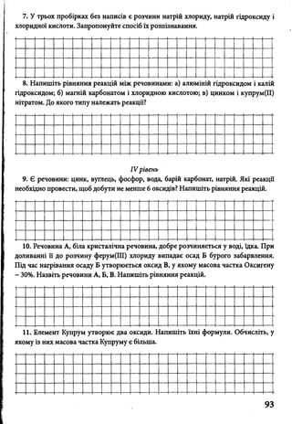 7. У трьох пробірках без написів є розчини натрій хлориду, натрій гідроксиду і
хлоридної кислоти. Запропонуйте спосіб їх розпізнавання.
8. Напишіть рівняння реакцій між речовинами: а) алюміній гідроксидом і калій
гідроксидом; б) магній карбонатом і хлоридною кислотою; в) цинком і купрум(ІІ)
нітратом. До якого типу належать реакції?
IV рівень
9. Є речовини: цинк, вуглець, фосфор, вода, барій карбонат, натрій. Які реакції
необхідно провести, щоб добути не менше 6 оксидів? Напишіть рівняння реакцій.
10. Речовина А, біла кристалічна речовина, добре розчиняється у воді, їдка. При
доливанні її до розчину ферум(ІІІ) хлориду випадає осад Б бурого забарвлення.
Під час нагрівання осаду Б утворюється оксид В, у якому масова частка Оксигену
- 30%. Назвіть речовини А, Б, В. Напишіть рівняння реакцій.
11. Елемент Купрум утворює два оксиди. Напишіть їхні формули. Обчисліть, у
якому із них масова частка Купруму є більша.
 