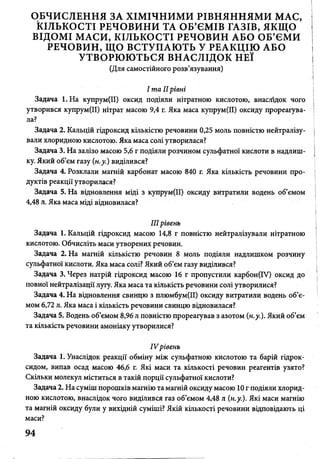 ОБЧИСЛЕННЯ ЗА ХІМІЧНИМИ РІВНЯННЯМИ МАС,
КІЛЬКОСТІ РЕЧОВИНИ ТА ОБ’ЄМІВ ГАЗІВ, ЯКЩО
ВІДОМІ МАСИ, КІЛЬКОСТІ РЕЧОВИН АБО ОБ’ЄМИ
РЕЧОВИН, ЩО ВСТУПАЮТЬ У РЕАКЦІЮ АБО
УТВОРЮЮТЬСЯ ВНАСЛІДОК НЕЇ
(Для самостійного розв’язування)
І та IIрівні
Задача І.Н а купрум(ІІ) оксид подіяли нітратною кислотою, внаслідок чого
утворився купрум(ІІ) нітрат масою 9,4 г. Яка маса купрум(ІІ) оксиду прореагува­
ла?
Задача 2. Кальцій гідроксид кількістю речовини 0,25 моль повністю нейтралізу­
вали хлоридною кислотою. Яка маса солі утворилася?
Задача 3. На залізо масою 5,6 г подіяли розчином сульфатної кислоти в надлиш­
ку. Який об’єм газу (н.у.) виділився?
Задача 4. Розклали магній карбонат масою 840 г. Яка кількість речовини про­
дуктів реакції утворилася?
Задача 5. На відновлення міді з купрум(ІІ) оксиду витратили водень об’ємом
4,48 л. Яка маса міді відновилася?
IIIрівень
Задача 1. Кальцій гідроксид масою 14,8 г повністю нейтралізували нітратною
кислотою. Обчисліть маси утворених речовин.
Задача 2. На магній кількістю речовин 8 моль подіяли надлишком розчину
сульфатної кислоти. Яка маса солі? Який об’єм газу виділився?
Задача 3. Через натрій гідроксид масою 16 г пропустили карбон(ІУ) оксид до
повної нейтралізації лугу. Яка маса та кількість речовини солі утворилися?
Задача 4. На відновлення свинцю з плюмбум(ІІ) оксиду витратили водень об’є­
мом 6,72 л. Яка маса і кількість речовини свинцю відновилася?
Задача 5. Водень об’ємом 8,96 л повністю прореагував з азотом (н.у.). Який об’єм
та кількість речовини амоніаку утворилися?
IV рівень
Задача 1. Унаслідок реакції обміну між сульфатною кислотою та барій гідрок­
сидом, випав осад масою 46,6 г. Які маси та кількості речовин реагентів узято?
Скільки молекул міститься в такій порції сульфатної кислоти?
Задача 2. На суміш порошків магнію та магній оксиду масою 10 г подіяли хлорид­
ною кислотою, внаслідок чого виділився газ об’ємом 4,48 л (н.у.). Які маси магнію
та магній оксиду були у вихідній суміші? Якій кількості речовини відповідають ці
маси?
94
 
