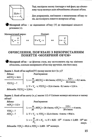 Тоді, наслідком закону Авогадро є той факт, що однако­
вому числу молекул газів відповідають однакові об’єми.
Для розрахунків, пов’язаних з визначенням об’єму га­
зів, застосовують поняття молярного об’єму.
9 Молярний об’єм - це відношення об’єму (V) до відповідної кількості
речовини (у).
Математичний вираз: Похідні:
V V
V = —
и
<
< - > V= —т
V
т
Vт
ОБЧИСЛЕННЯ, ПОВ’ЯЗАНІ З ВИКОРИСТАННЯМ
ПОНЯТТЯ «МОЛЯРНИЙ ОБ’ЄМ»
ф Молярний об’єм - це фізична стала, яку застосовують під час хімічних
обчислень, оскільки вимірювати об’єм газу зручніше, ніж його масу.
Задача 1. Який об’єм карбон(ІУ) оксиду масою 4,4 г (н. у.)?
Відомо:
т(С 02) = 4,4 г
У(СО,) - ?
Розв’язування:
т 4,4 г
1. v = —;М(СО,) = 44 г/моль; v(CO,) =
М 44 г/моль
2. V = V •v; V(CO ) = 22,4 г/моль •0,1 моль = 2,24 л.
= 0,1 моль.
Відповідь: V(C02) = 2,24 л.
Задача 2. Який об’єм азоту (н.у.) масою 112 г? Скільки молекул міститься в такому
об’ємі?
Розв’язування:Відомо:
m(N2) = 112 г
V(N2) - ?
Ж N2) - ?
1. v = —; M(N_) = 28 г/моль; v(N) = -----—- Г = 4 моль.
М 2 2 28 г/моль
2. V = Vm•v; V(N2) = 22,4 л/моль •4 моль = 89,6 л.
3. v = —; N = N, •v; N = 6,02 • 1023• 4 моль = 2,408 • 1024мо-
Відповідь: У(Ю = 89,6 л; N(N ) = 2,408 • 1024молекул.
лекул.
15
 