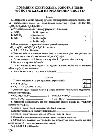 ДОМАШНЯ КОНТРОЛЬНА РОБОТА З ТЕМИ
«ОСНОВНІ КЛАСИ НЕОРГАНІЧНИХ СПОЛУК»
I рівень
1. Підкресліть з даного переліку речовин однією рискою формули оксидів, дво­
ма - кислот, однією хвилястою - основ і двома хвилястими - солей: СиО, Си(ОН)2,
Н2804, 2пСІ2, гпО, Н28, К ^, КОН.
2. Установіть відповідність між формулами та їх назвами:
A. Ва804. 1. Барій гідроксид.
Б. Ва(ОН)2. 2. Барій оксид.
B. ВаО. 3. Барій сульфіт.
4. Барій сульфат.
3. Сума коефіцієнтів у рівнянні якісної реакції на хлориди
СаС12+ А§И03—»Са(Ж)3)2+ А§С1І становить:
А. 8. Б. 5. В. 7. Г. 6. Відповідь:______________.
4. Укажіть, які класи речовин можна добути, написавши рівняння реакцій, що
лежать в основі схеми: Си -» СиО —»СиС12—»Си(ОН)2і.
А. Оксид, основу, сіль. Б. Оксид, кислоту, сіль. В. Гідроксид, сіль, кислоту.
Г. Оксид, кислоту, сіль. Відповідь:______________
5. На магній масою 9,6 г подіяли хлоридною кислотою. Обчисліть та позначте
об’єм газу (н.у.), що виділився.
А. 8,96 л. Б. 4,48 л. В. 6,72 л. Г. 6.36 л. Шдппвідь:
IIрівень
6. Укажіть речовини А і Б для здійснення перетворень:
А —»Б —>Си804.
1. Си20. 2. Си. 3. СиОН. 4. СиО.
7. Допишіть праві частини рівнянь реакцій. Поставте коефіцієнти. Підкресліть
реакцію нейтралізації.
а) Са(ОН)2+ НСІ = ______________ ; б) ВаС12+ № 2804=___________ ;
в)К20 + С 02= _______________ ; г) 2п +Н2Б04= _______________ ..
8. Установіть послідовність дій для проведення якісної реакції на сульфатну
кислоту та сульфати:
A. Долити розчину барій гідроксиду або барій хлориду.
Б. Відібрати відповідні реагенти (впишіть, які _______________________ ).
B. Налити розчину кислоти або солі об’ємом 1 мл у пробірку.
Г. Спостерігати випадання білого осаду, нерозчинного у кислотах.
9. Обчисліть та позначте масу кальцію, що прореагував, якщо добули кальцій
оксид масою 5,6 г спалюванням кальцію в кисні:
А. 6. Б. 5. В. 7. Г. 4. Відповідь:______________
А
Б
А -
Б
В
 