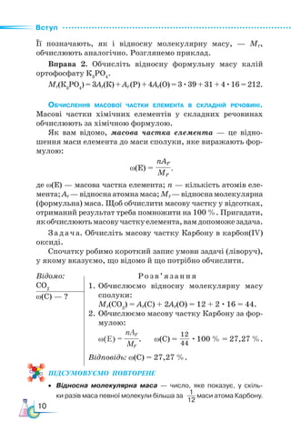 Вступ
10
Її позначають, як і відносну молекулярну масу, — Мr,
обчислюють аналогічно. Розглянемо приклад.
Вправа 2. Обчисліть відносну формульну масу калій
ортофосфату К3
РО4
.
Мr(К3
РО4
) = 3Ar(К) + Ar(Р) + 4Ar(O) = 3 ·39 + 31 + 4 ·16 = 212.
Обчислення масової частки елемента в складній речовині.
Ма­
сові частки хімічних елементів у складних речовинах
обчислюють за хімічною формулою.
Як вам відомо, масова частка елемента — це відно-
шення маси елемента до маси сполуки, яке виражають фор-
мулою:
ω(Е) = ,
де ω(E) — масова частка елемента; n — кількість атомів еле-
мента;Ar —відноснаатомнамаса;Мr—відноснамолекулярна
(формульна) маса. Щоб обчислити масову частку у відсотках,
отриманий результат треба помножити на 100 %. Пригадати,
якобчислюютьмасовучасткуелемента,вамдопоможезадача.
Задача. Обчисліть масову частку Карбону в карбон(ІV)
оксиді.
Спочатку робимо короткий запис умови задачі (ліворуч),
у якому вказуємо, що відомо й що потрібно обчислити.
Відомо:			 Розв’язан ня
СО2
ω(С) — ?
ПІД­
СУ­
МО­
ВУ­
Є­
МО  ПОвторене
• Відносна молекулярна маса — число, яке показує, у скіль-
ки разів маса певної молекули більша за маси атома Карбону.
nАr
Мr
1
12
1.	Обчислюємо відносну молекулярну масу
сполуки:
Мr(CO2
) = Ar(С) + 2Ar(О) = 12 + 2 · 16 = 44.
2.	Обчислюємо масову частку Карбону за фор-
мулою:
ω(Е) = . ω(С) = · 100 % = 27,27 %.
Відповідь: ω(С) = 27,27 %.
nАr
Мr
12
44
 