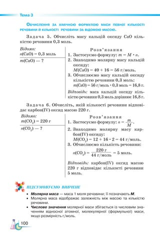100
Тема 3
Обчислення за хімічною формулою маси певної кількості
речовини й кількості речовини за відомою масою.
Задача 5. Обчисліть масу кальцій оксиду CaO кіль-
кістю речовини 0,3 моль.
Відомо:
n(CaO) = 0,3 моль
Розв ’яз ання
1. Застосуємо формулу: m = M · n.
2. Знаходимо молярну масу кальцій
оксиду:
M(CaO) = 40 + 16 = 56 г/моль.
3.	Обчислюємо масу кальцій оксиду
кількістю речовини 0,3 моль:
m(CaO) = 56 г/моль · 0,3 моль = 16,8 г.
Відповідь: маса кальцій оксиду кіль-
кістю речовини 0,3 моль дорівнює 16,8 г.
m(CaO) — ?
Задача 6. Обчисліть, якій кількості речовини відпові-
дає карбон(IV) оксид масою 220 г.
Відомо:
m(CO2
) = 220 г
Розв ’яз ання
1. Застосуємо формулу: n = m
M
.
2. Знаходимо молярну масу кар­
бон(IV) оксиду:
M(CO2
) = 12 + 16 · 2 = 44 г/моль.
3.	Обчислюємо кількість речовини:
n(CO2
) =
220 г
44 г/моль
= 5 моль.
Відповідь: карбон(IV) оксид масою
220 г відповідає кількості речовини
5 моль.
n(CO2
) — ?
ПІД­
СУ­
МО­
ВУ­
Є­
МО  ВИВЧЕНЕ
• Молярна маса — маса 1 моля речовини; її позначають M.
• Молярна маса відображає залежність між масою та кількістю
речовини.
• Числове значення молярної маси збігається із числовим зна-
ченням відносної атомної, молекулярної (формульної) маси,
якщо розмірність г/моль.
 