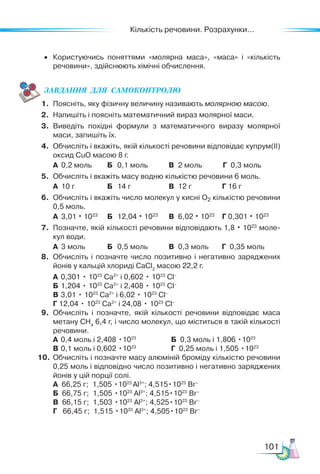 Кількість речовини. Розрахунки...
101
• Користуючись поняттями «молярна маса», «маса» і «кількість
речовини», здійснюють хімічні обчислення.
ЗАВ­
ДАН­
НЯ  ДЛЯ  СамоКОН­
ТРО­
ЛЮ
1. Поясніть, яку фізичну величину називають молярною масою.
2. Напишіть і поясніть математичний вираз молярної маси.
3. Виведіть похідні формули з математичного виразу молярної
маси, запишіть їх.
4. Обчисліть і вкажіть, якій кількості речовини відповідає купрум(II)
оксид CuO масою 8 г.
А 0,2 моль Б 0,1 моль В 2 моль Г 0,3 моль
5. Обчисліть і вкажіть масу водню кількістю речовини 6 моль.
А 10 г Б 14 г В 12 г Г 16 г
6. Обчисліть і вкажіть число молекул у кисні O2 кількістю речовини
0,5 моль.
А 3,01 · 1023
Б 12,04 · 1023
В 6,02 · 1023
Г 0,301 · 1023
7. Позначте, якій кількості речовини відповідають 1,8 · 1023
моле-
кул води.
А 3 моль Б 0,5 моль В 0,3 моль Г 0,35 моль
8. Обчисліть і позначте число позитивно і негативно заряджених
йонів у кальцій хлориді СаСl2
масою 22,2 г.
А 0,301 • 1023
Са2+
і 0,602 • 1023
Cl–
Б 1,204 • 1023
Са2+
і 2,408 • 1023
Cl–
В 3,01 • 1023
Са2+
і 6,02 • 1023
Cl–
Г 12,04 • 1023
Са2+
і 24,08 • 1023
Cl–
9. Обчисліть і позначте, якій кількості речовини відповідає маса
метану СН4
6,4 г, і число молекул, що міститься в такій кількості
речовини.
А 0,4 моль і 2,408 •1023
		 Б 0,3 моль і 1,806 •1023
В 0,1 моль і 0,602 •1023
		 Г 0,25 моль і 1,505 •1023
10. Обчисліть і позначте масу алюміній броміду кількістю речовини
0,25 моль і відповідно число позитивно і негативно заряджених
йонів у цій порції солі.
А 66,25 г; 1,505 •1023
Al3+
; 4,515•1023
Br–
Б 66,75 г; 1,505 •1023
Al3+
; 4,515•1023
Br–
В 66,15 г; 1,503 •1023
Al3+
; 4,525•1023
Br–
Г 66,45 г; 1,515 •1023
Al3+
; 4,505•1023
Br–
 