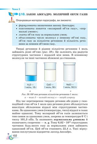 102
Тема 3
§18. ЗАКОН  АВОГАДРО.  МОЛЯРНИЙ  ОБ’ЄМ  ГАЗІВ
Опанувавши матеріал параграфа, ви зможете:
• формулювати визначення закону Авогадро;
• пояснювати поняття «молярний об’єм газу», «нор-
мальні умови»;
• знати об’єм газу за нормальних умов;
• обчислювати число молекул у певному об’ємі газу,
об’єм газу за кількістю речовини й кількість речо-
вини за певним об’ємом газу.
Тверді речовини й рідини кількістю речовини 1 моль
займають різні об’єми (рис. 39). Це залежить від радіусів
структурних частинок і віддалей між ними. В основному
молекули чи інші частинки зближені до стикання.
Н2
О —
1 моль, 18 г
CaО —
1 моль, 56 г
NaCl —
1 моль, 58,5 г
а		 б в
Рис. 39. Об’єми речовин кількістю речовини 1 моль:
а — води; б — кальцій оксиду; в — натрій хлориду
Під час перетворення твердих речовин або рідин у газо-
подібний стан об’єм 1 моля цих речовин різко збільшується
внаслідок збільшення віддалі між структурними частин-
ками. За однакових умов (температура, тиск) віддалі в газах
майже однакові. Тому молярний об’єм газів залишається
тим самим за однакових умов, зокрема за температури 0 °С і
тиску 101,3 кПа. Їх називають нормальними умовами й
позначають скорочено — н. у. Тому 6,02 · 1023
структурних
частинок будь-якого газу за нормальних умов займають
однаковий об’єм. Цей об’єм становить 22,4 л. Такі мірку-
вання послугували відкриттю закону Авогадро.
 