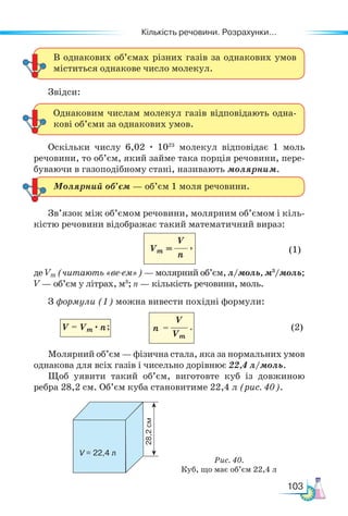Кількість речовини. Розрахунки...
103
Звідси:
Оскільки числу 6,02 · 1023
молекул відповідає 1 моль
речовини, то об’єм, який займе така порція речовини, пере-
буваючи в газоподібному стані, називають молярним.
Зв’язок між об’ємом речовини, молярним об’ємом і кіль-
кістю речовини відображає такий математичний вираз:
(1)
де Vm (читають «ве-ем») — молярний об’єм, л/моль, м3
/моль;
V — об’єм у літрах, м3
; n — кількість речовини, моль.
З формули (1) можна вивести похідні формули:
(2)
Молярний об’єм — фізична стала, яка за нормальних умов
однакова для всіх газів і чисельно дорівнює 22,4 л/моль.
Щоб уявити такий об’єм, виготовте куб із довжиною
ребра 28,2 см. Об’єм куба становитиме 22,4 л (рис. 40).
В однакових об’ємах різних газів за однакових умов
міститься однакове число молекул.
Однаковим числам молекул газів відповідають одна-
кові об’єми за однакових умов.
Молярний об’єм — об’єм 1 моля речовини.
V
n
Vm =
Рис. 40.
Куб, що має об’єм 22,4 л
V = 22,4 л
28,2
см
,
V = Vm · n;
V
Vm
n = .
 