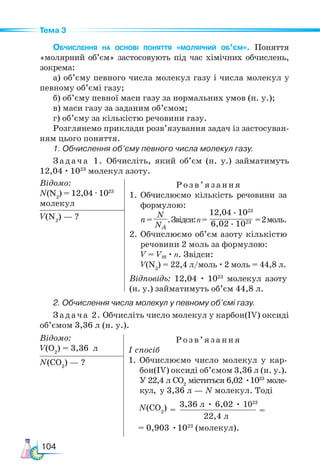 104
Тема 3
Обчислення на основі поняття «мо­­
ляр­­
ний об’єм». Поняття
«молярний об’єм» застосовують під час хімічних обчислень,
зокрема:
а) об’єму певного числа молекул газу і числа молекул у
певному об’ємі газу;
б) об’єму певної маси газу за нормальних умов (н. у.);
в) маси газу за заданим об’ємом;
г) об’єму за кількістю речовини газу.
Розглянемо приклади розв’язування задач із застосуван-
ням цього поняття.
1. Обчислення об’єму певного числа молекул газу.
Задача 1. Обчисліть, який об’єм (н. у.) займатимуть
12,04 · 1023
молекул азоту.
Відомо:
N(N2
) = 12,04 ·1023
молекул
Розв’яз ання
1.	Обчислюємо кількість речовини за
фор­
му­
лою:
n=
N
NA
.Звідси:n=
12,04 · 1023
6,02 · 1023 =2моль.
2.	Обчислюємо об’єм азоту кількістю
ре­
човини 2 моль за формулою:
V = Vm · n. Звідси:
V(N2
) = 22,4 л/моль · 2 моль = 44,8 л.
Відповідь: 12,04 · 1023
молекул азоту
(н. у.) займатимуть об’єм 44,8 л.
V(N2
) — ?
2. Обчислення числа молекул у певному об’ємі газу.
Задача 2. Обчисліть число молекул у карбон(ІV) оксиді
об’ємом 3,36 л (н. у.).
Відомо:
V(O2
) = 3,36 л
Розв’яз ання
І спосіб
1.	Обчислюємо число молекул у кар-
бон(ІV) оксиді об’ємом 3,36 л (н. у.).
У 22,4 л СО2
міститься 6,02 •1023
моле-
кул, у 3,36 л — N молекул. Тоді
= 0,903 •1023
(молекул).
N(CO2
) — ?
3,36 л • 6,02 • 1023
22,4 л
=
=
N(СO2
)
 