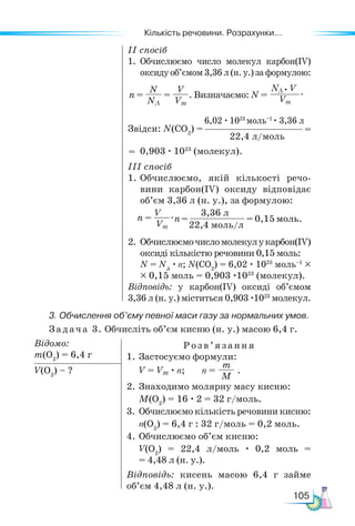 Кількість речовини. Розрахунки...
105
ІІ спосіб
1.	Обчислюємо число молекул карбон(ІV)
оксиду об’ємом 3,36 л (н. у.) за формулою:
Звідси: N(СO2
) =
0,903 · 1023
(молекул).
ІІІ спосіб
1.	Обчислюємо, якій кількості речо-
вини карбон(ІV) оксиду відповідає
об’єм 3,36 л (н. у.), за формулою:
2.	Обчислюємочисломолекулукарбон(ІV)
оксиді кількістю речовини 0,15 моль:
N = NA
· n; N(СO2
) = 6,02 · 1023
моль–1
×
× 0,15 моль = 0,903 ·1023
(молекул).
Відповідь: у карбон(ІV) оксиді об’ємом
3,36 л (н. у.) міститься 0,903 ·1023
молекул.
6,02 · 1023
моль–1
· 3,36 л
22,4 л/моль
=
=
n =
V
Vm
.n=
3,36 л
22,4 моль/л
= 0,15 моль.
3. Обчислення об’єму певної маси газу за нормальних умов.
Задача 3. Обчисліть об’єм кисню (н. у.) масою 6,4 г.
Відомо:
m(O2
) = 6,4 г
Розв’яз ання
1. Застосуємо формули:
V = Vm · n; n =
m
M
.
2. Знаходимо молярну масу кисню:
M(O2
) = 16 · 2 = 32 г/моль.
3.	Обчислюємо кількість речовини кисню:
n(O2
) = 6,4 г : 32 г/моль = 0,2 моль.
4.	Обчислюємо об’єм кисню:
V(O2
) = 22,4 л/моль · 0,2 моль =
= 4,48 л (н. у.).
Відповідь: кисень масою 6,4 г займе
об’єм 4,48 л (н. у.).
V(O2
) – ?
n =
N
NA
=
V
Vm
. Визначаємо: N =
NA V
Vm
• .
 
