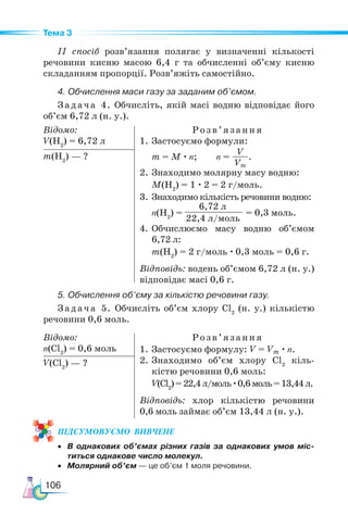 106
Тема 3
ІІ спосіб розв’язання полягає у визначенні кількості
речовини кисню масою 6,4 г та обчисленні об’єму кисню
складанням пропорції. Розв’яжіть самостійно.
4. Обчислення маси газу за заданим об’ємом.
Задача 4. Обчисліть, якій масі водню відповідає його
об’єм 6,72 л (н. у.).
Відомо:
V(H2
) = 6,72 л
Розв’яз ання
1. Застосуємо формули:
m = M · n; n =
V
Vm
.
2. Знаходимо молярну масу водню:
M(H2
) = 1 · 2 = 2 г/моль.
3. Знаходимо кількість речовини водню:
n(H2
) =
6,72 л
22,4 л/моль
= 0,3 моль.
4.	Обчислюємо масу водню об’ємом
6,72 л:
m(H2
) = 2 г/моль · 0,3 моль = 0,6 г.
Відповідь: водень об’ємом 6,72 л (н. у.)
відповідає масі 0,6 г.
m(H2
) — ?
5. Обчислення об’єму за кількістю речовини газу.
Задача 5. Обчисліть об’єм хлору Cl2
(н. у.) кількістю
речовини 0,6 моль.
Відомо:
n(Cl2
) = 0,6 моль
Розв ’яз ання
1. Застосуємо формулу: V = Vm · n.
2. Знаходимо об’єм хлору Cl2
кіль-
кістю речовини 0,6 моль:
V(Cl2
)=22,4л/моль·0,6моль=13,44л.
Відповідь: хлор кількістю речовини
0,6 моль займає об’єм 13,44 л (н. у.).
V(Cl2
) — ?
ПІД­
СУ­
МО­
ВУ­
Є­
МО  ВИВЧЕНЕ
• В однакових об’ємах різних газів за однакових умов міс-
титься однакове число молекул.
• Молярний об’єм — це об’єм 1 моля речовини.
 